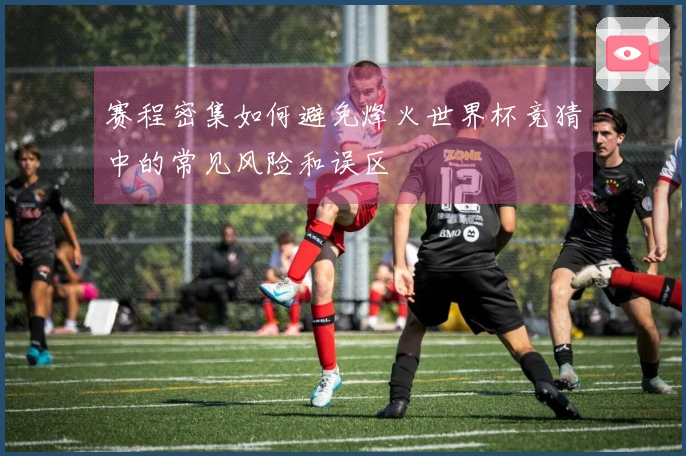 赛程密集如何避免烽火世界杯竞猜中的常见风险和误区